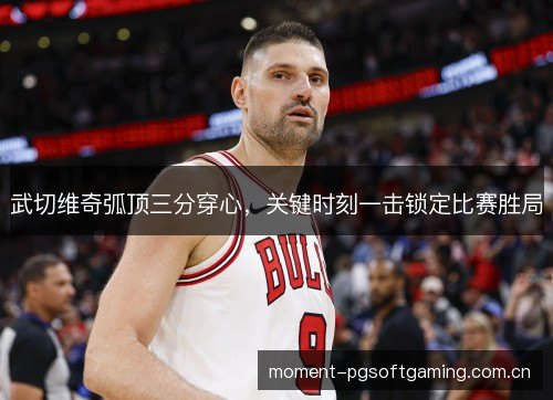 武切维奇弧顶三分穿心,关键时刻一击锁定比赛胜局 武切维奇弧顶三分穿心,关键时刻一击锁定比赛胜局